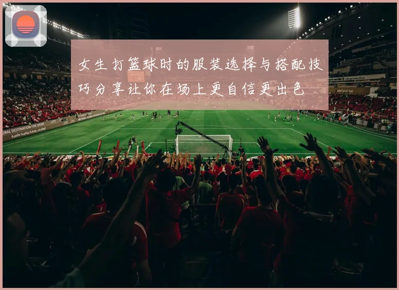 女生打篮球时的服装选择与搭配技巧分享让你在场上更自信更出色