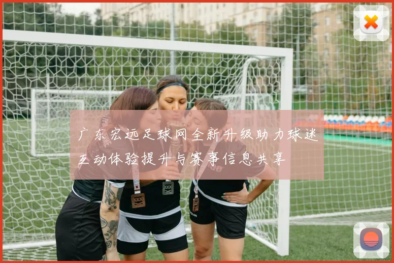 广东宏远足球网全新升级助力球迷互动体验提升与赛事信息共享
