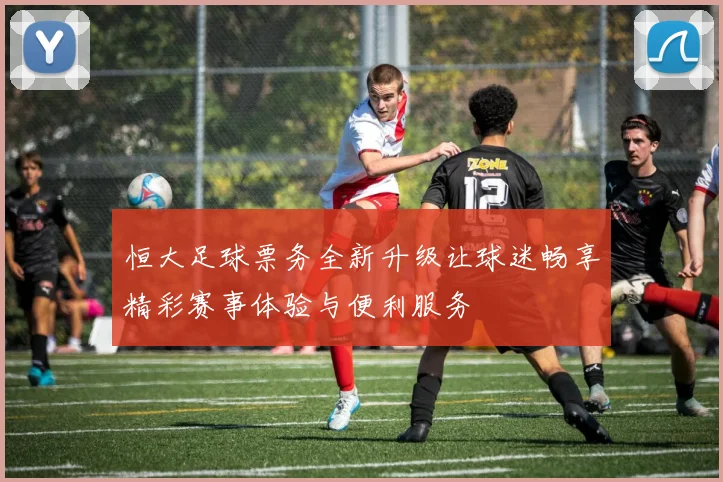 恒大足球票务全新升级让球迷畅享精彩赛事体验与便利服务