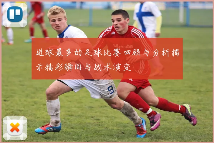 进球最多的足球比赛回顾与分析揭示精彩瞬间与战术演变