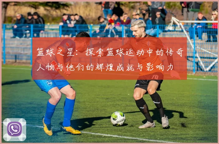 篮球之星：探索篮球运动中的传奇人物与他们的辉煌成就与影响力