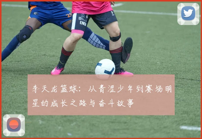 李天龙篮球：从青涩少年到赛场明星的成长之路与奋斗故事