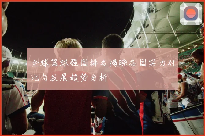 全球篮球强国排名揭晓各国实力对比与发展趋势分析