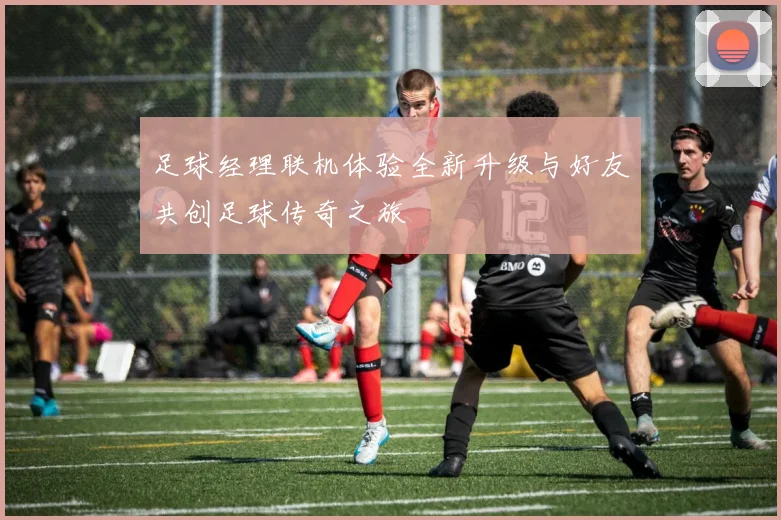 足球经理联机体验全新升级与好友共创足球传奇之旅