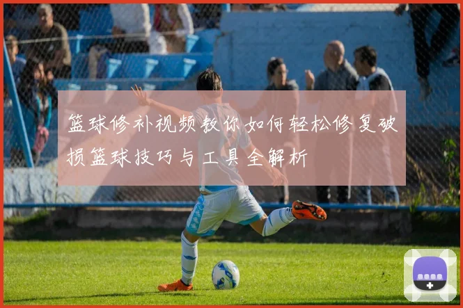 篮球修补视频教你如何轻松修复破损篮球技巧与工具全解析