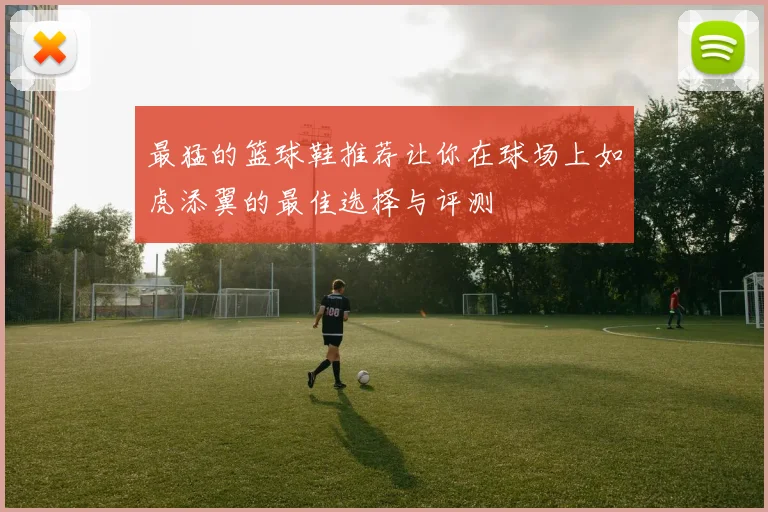 最猛的篮球鞋推荐让你在球场上如虎添翼的最佳选择与评测