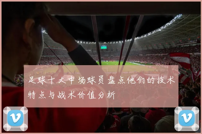 足球十大中场球员盘点他们的技术特点与战术价值分析