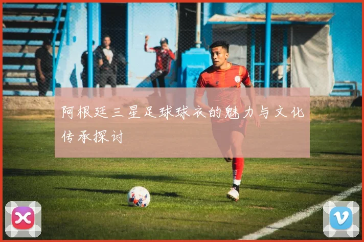 阿根廷三星足球球衣的魅力与文化传承探讨